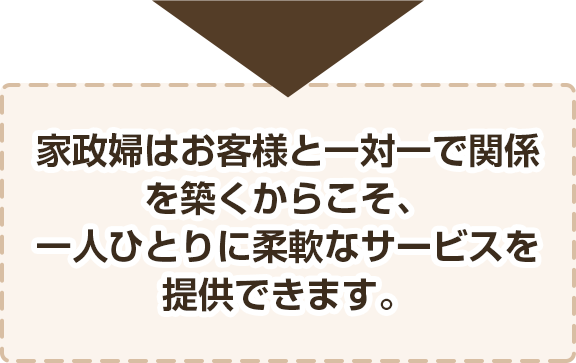 家政婦・夫はお客様と一対一で関係を築くからこそ、一人ひとりに柔軟なサービスを提供できます。